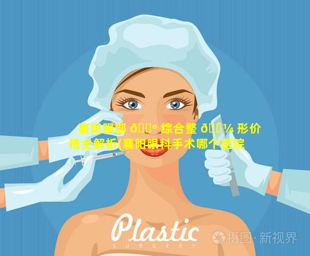 襄阳眼部 🐺 综合整 🐼 形价格全解析(襄阳眼科手术哪个医院好)